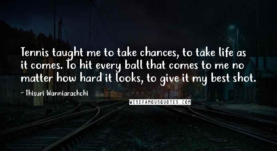 Thisuri Wanniarachchi quotes: Tennis taught me to take chances, to take life as it comes. To hit every ball that comes to me no matter how hard it looks, to give it my