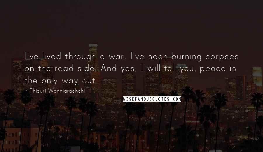 Thisuri Wanniarachchi quotes: I've lived through a war. I've seen burning corpses on the road side. And yes, I will tell you, peace is the only way out. Thisuri Wanniarachchi quotes: I've lived through a war. I've seen burning corpses on the road side. And yes, I will tell you, peace is the only way out.