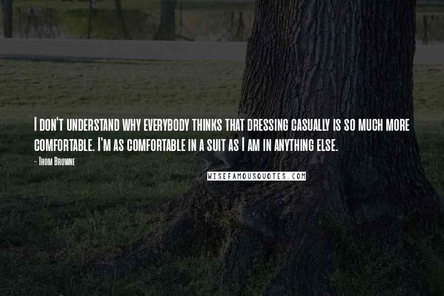 Thom Browne quotes: I don't understand why everybody thinks that dressing casually is so much more comfortable. I'm as comfortable in a suit as I am in anything else. Thom Browne quotes: I don't understand why everybody thinks that dressing casually is so much more comfortable. I'm as comfortable in a suit as I am in anything else.