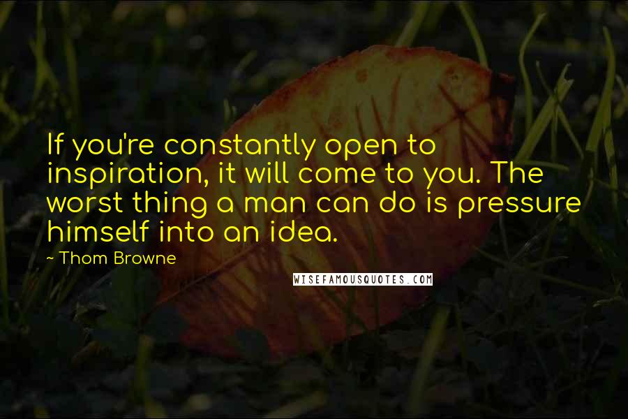 Thom Browne quotes: If you're constantly open to inspiration, it will come to you. The worst thing a man can do is pressure himself into an idea.