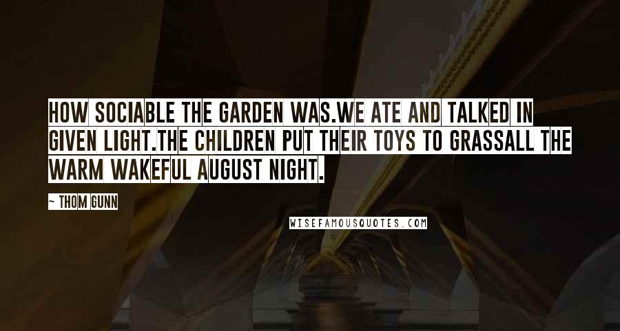 Thom Gunn quotes: How sociable the garden was.We ate and talked in given light.The children put their toys to grassAll the warm wakeful August night. Thom Gunn quotes: How sociable the garden was.We ate and talked in given light.The children put their toys to grassAll the warm wakeful August night.