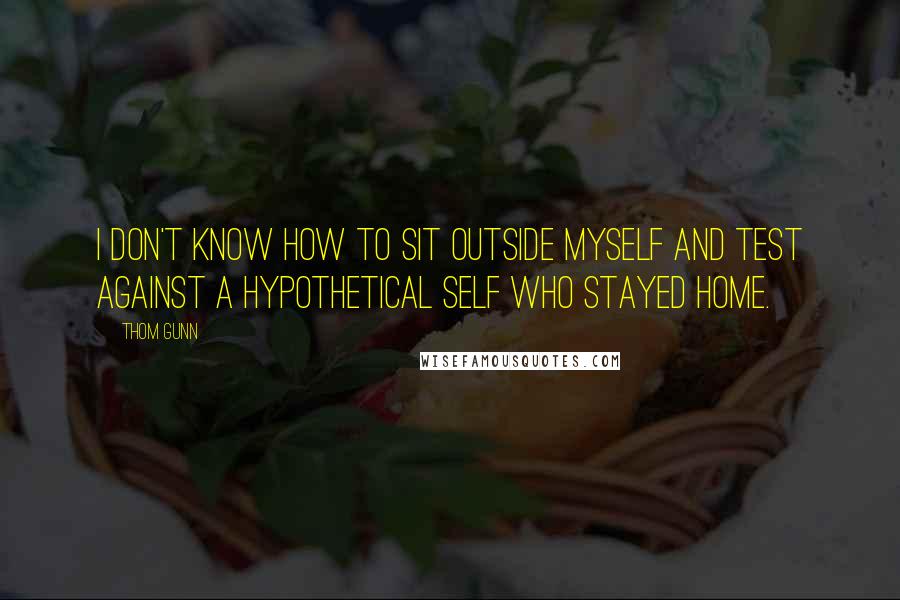 Thom Gunn quotes: I don't know how to sit outside myself and test against a hypothetical self who stayed home. Thom Gunn quotes: I don't know how to sit outside myself and test against a hypothetical self who stayed home.