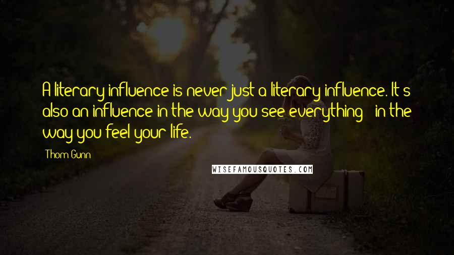 Thom Gunn quotes: A literary influence is never just a literary influence. It's also an influence in the way you see everything - in the way you feel your life.