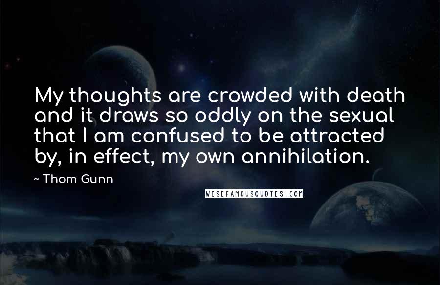 Thom Gunn quotes: My thoughts are crowded with death and it draws so oddly on the sexual that I am confused to be attracted by, in effect, my own annihilation. Thom Gunn quotes: My thoughts are crowded with death and it draws so oddly on the sexual that I am confused to be attracted by, in effect, my own annihilation.