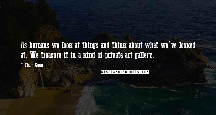 Thom Gunn quotes: As humans we look at things and think about what we've looked at. We treasure it in a kind of private art gallery. Thom Gunn quotes: As humans we look at things and think about what we've looked at. We treasure it in a kind of private art gallery.