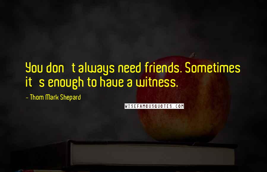 Thom Mark Shepard quotes: You don't always need friends. Sometimes it's enough to have a witness.