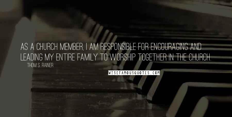 Thom S. Rainer quotes: As a church member, I am responsible for encouraging and leading my entire family to worship together in the church. Thom S. Rainer quotes: As a church member, I am responsible for encouraging and leading my entire family to worship together in the church.
