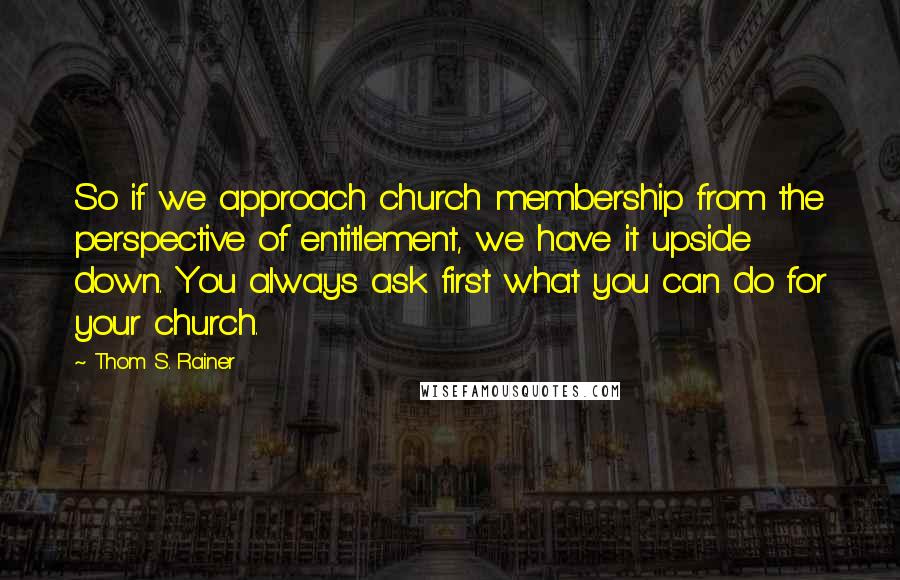 Thom S. Rainer quotes: So if we approach church membership from the perspective of entitlement, we have it upside down. You always ask first what you can do for your church. Thom S. Rainer quotes: So if we approach church membership from the perspective of entitlement, we have it upside down. You always ask first what you can do for your church.