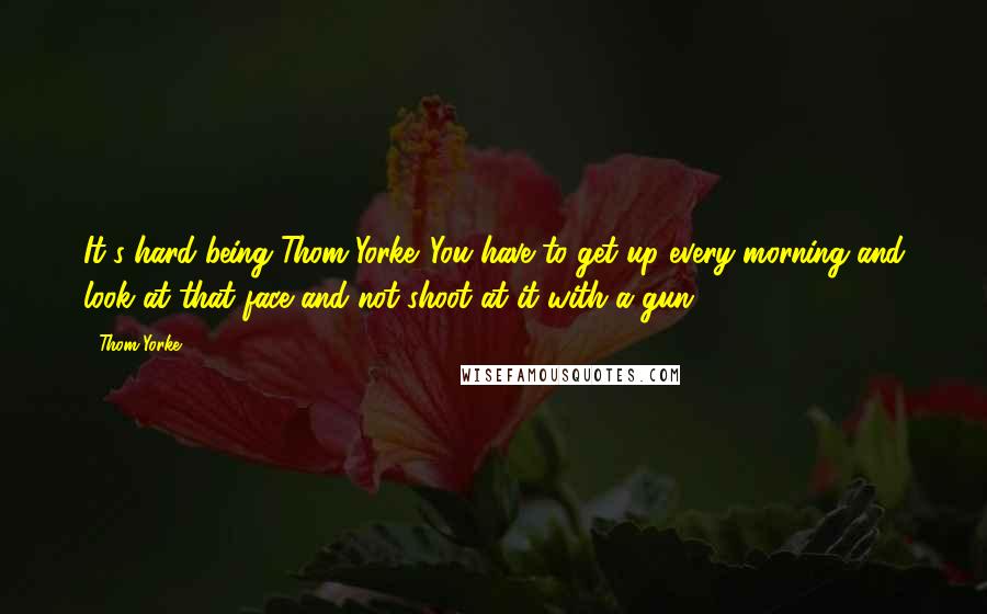 Thom Yorke quotes: It's hard being Thom Yorke. You have to get up every morning and look at that face and not shoot at it with a gun.