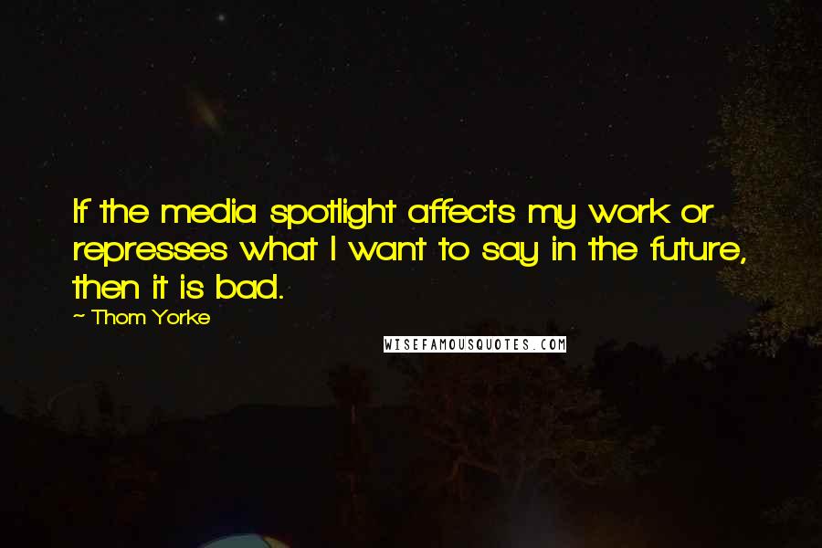 Thom Yorke quotes: If the media spotlight affects my work or represses what I want to say in the future, then it is bad.