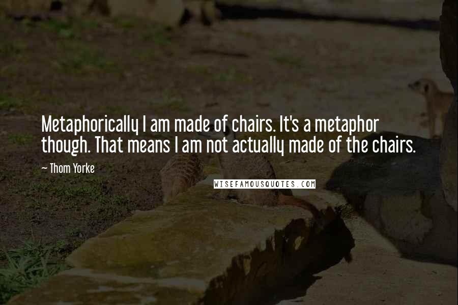 Thom Yorke quotes: Metaphorically I am made of chairs. It's a metaphor though. That means I am not actually made of the chairs.