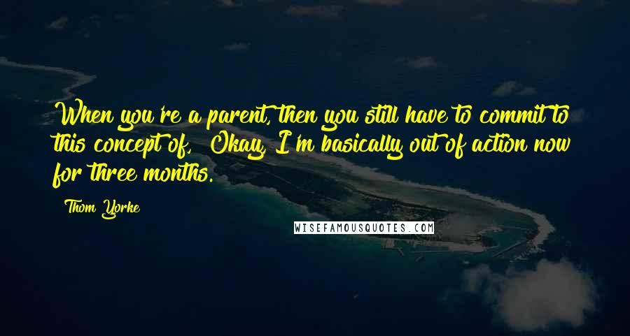 Thom Yorke quotes: When you're a parent, then you still have to commit to this concept of, "Okay, I'm basically out of action now for three months." Thom Yorke quotes: When you're a parent, then you still have to commit to this concept of, "Okay, I'm basically out of action now for three months."