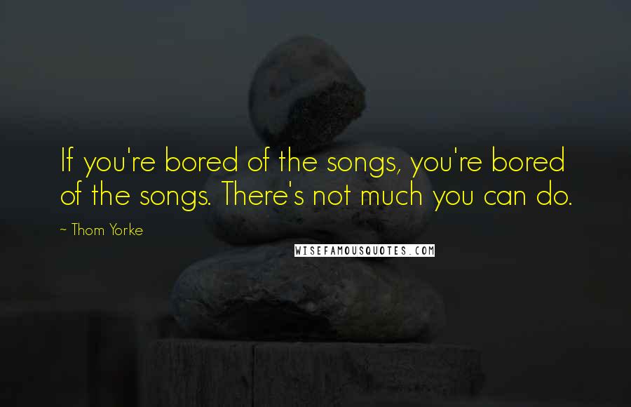 Thom Yorke quotes: If you're bored of the songs, you're bored of the songs. There's not much you can do.