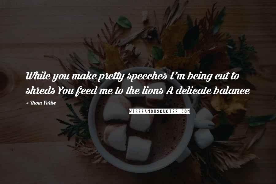 Thom Yorke quotes: While you make pretty speeches I'm being cut to shreds You feed me to the lions A delicate balance