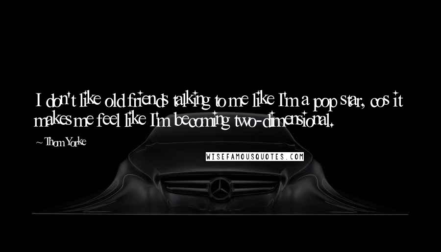 Thom Yorke quotes: I don't like old friends talking to me like I'm a pop star, cos it makes me feel like I'm becoming two-dimensional.