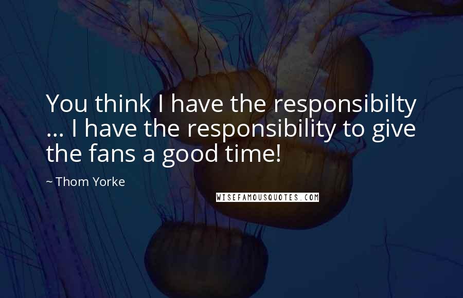 Thom Yorke quotes: You think I have the responsibilty ... I have the responsibility to give the fans a good time!