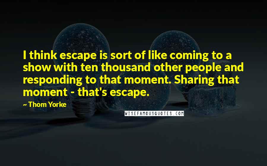 Thom Yorke quotes: I think escape is sort of like coming to a show with ten thousand other people and responding to that moment. Sharing that moment - that's escape.