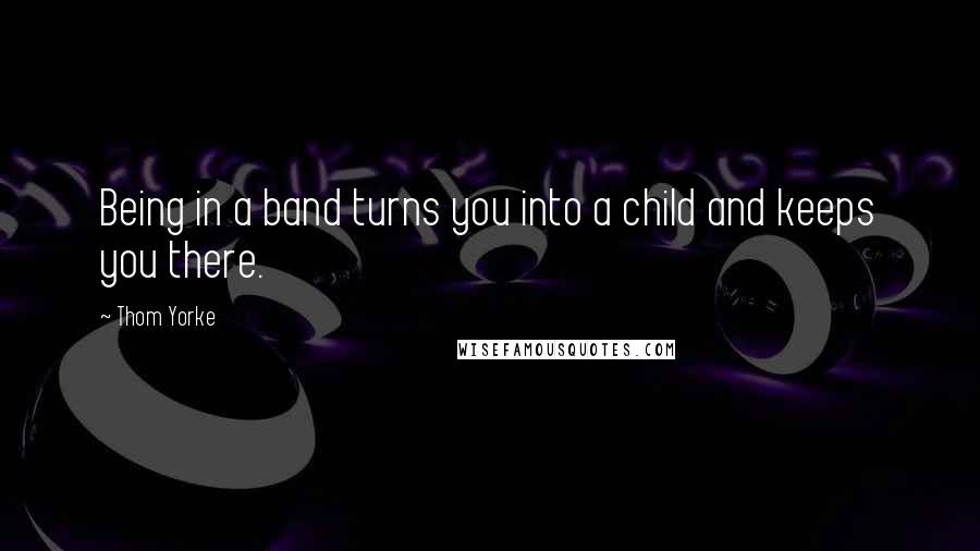 Thom Yorke quotes: Being in a band turns you into a child and keeps you there.