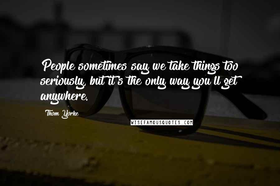 Thom Yorke quotes: People sometimes say we take things too seriously, but it's the only way you'll get anywhere.