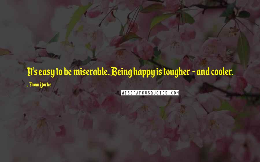 Thom Yorke quotes: It's easy to be miserable. Being happy is tougher - and cooler.