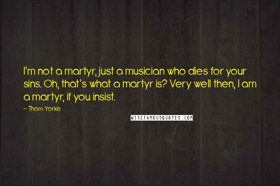 Thom Yorke quotes: I'm not a martyr, just a musician who dies for your sins. Oh, that's what a martyr is? Very well then, I am a martyr, if you insist.