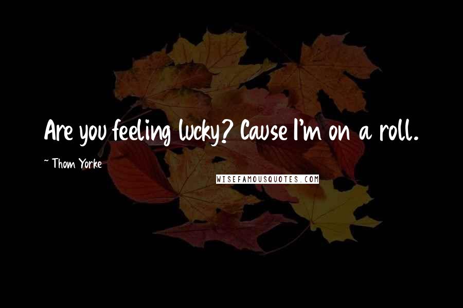 Thom Yorke quotes: Are you feeling lucky? Cause I'm on a roll.