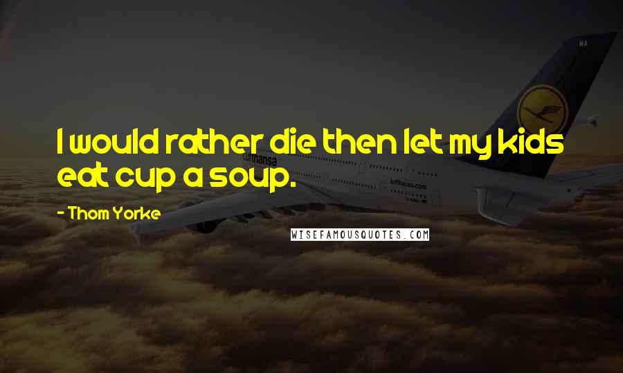 Thom Yorke quotes: I would rather die then let my kids eat cup a soup.