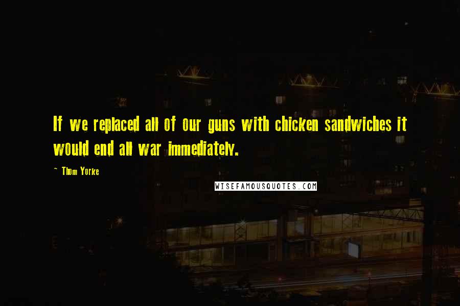 Thom Yorke quotes: If we replaced all of our guns with chicken sandwiches it would end all war immediately.