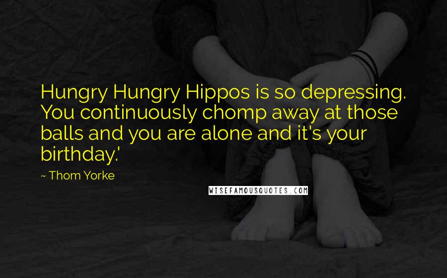 Thom Yorke quotes: Hungry Hungry Hippos is so depressing. You continuously chomp away at those balls and you are alone and it's your birthday.'