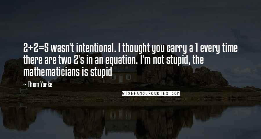 Thom Yorke quotes: 2+2=5 wasn't intentional. I thought you carry a 1 every time there are two 2's in an equation. I'm not stupid, the mathematicians is stupid