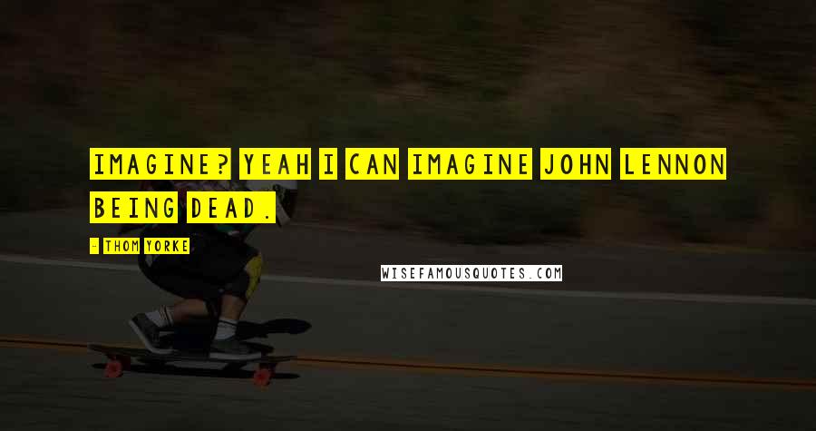 Thom Yorke quotes: Imagine? Yeah I can imagine John Lennon being dead.