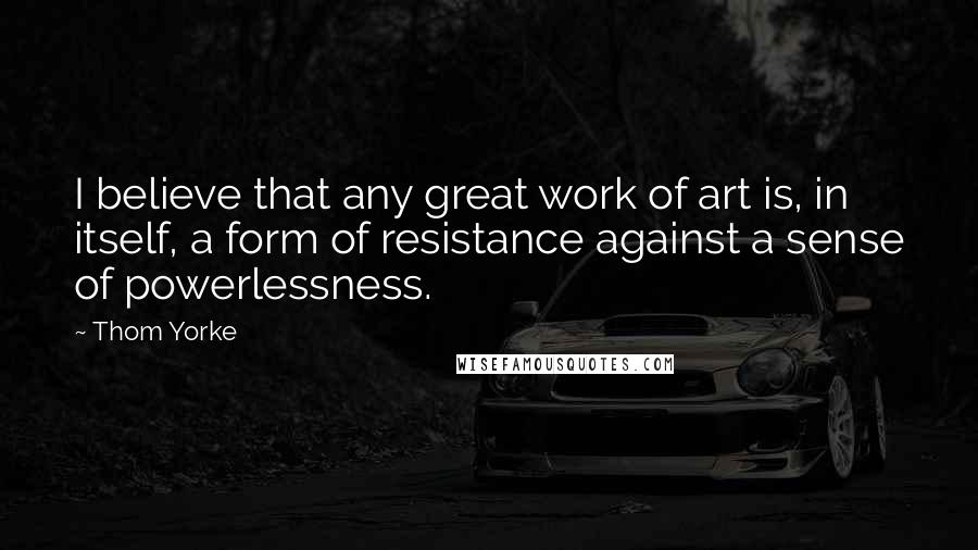 Thom Yorke quotes: I believe that any great work of art is, in itself, a form of resistance against a sense of powerlessness. Thom Yorke quotes: I believe that any great work of art is, in itself, a form of resistance against a sense of powerlessness.