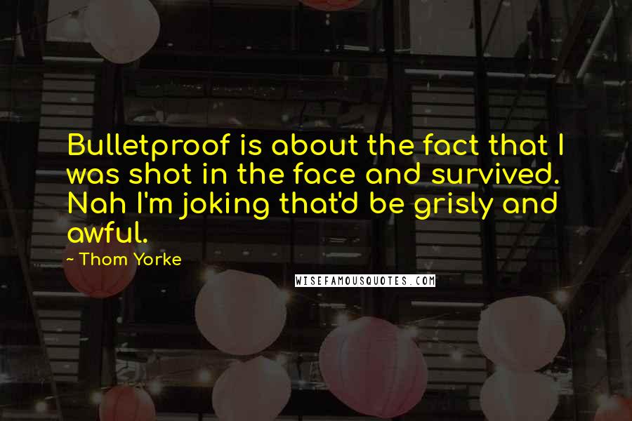 Thom Yorke quotes: Bulletproof is about the fact that I was shot in the face and survived. Nah I'm joking that'd be grisly and awful.