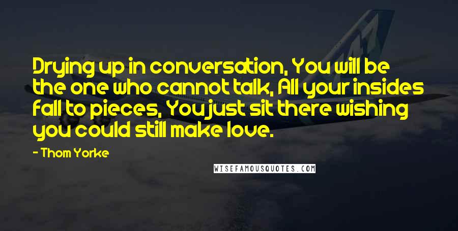 Thom Yorke quotes: Drying up in conversation, You will be the one who cannot talk, All your insides fall to pieces, You just sit there wishing you could still make love.