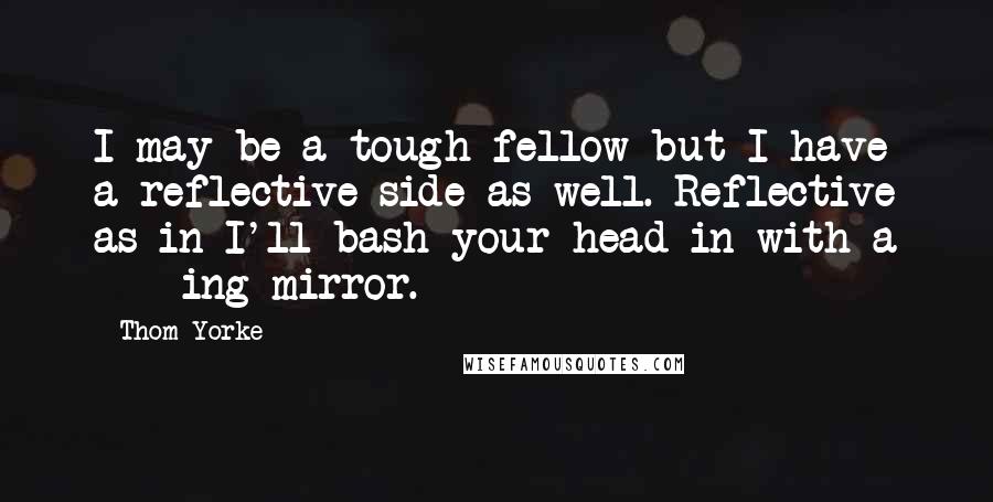 Thom Yorke quotes: I may be a tough fellow but I have a reflective side as well. Reflective as in I'll bash your head in with a ****ing mirror. Thom Yorke quotes: I may be a tough fellow but I have a reflective side as well. Reflective as in I'll bash your head in with a ****ing mirror.