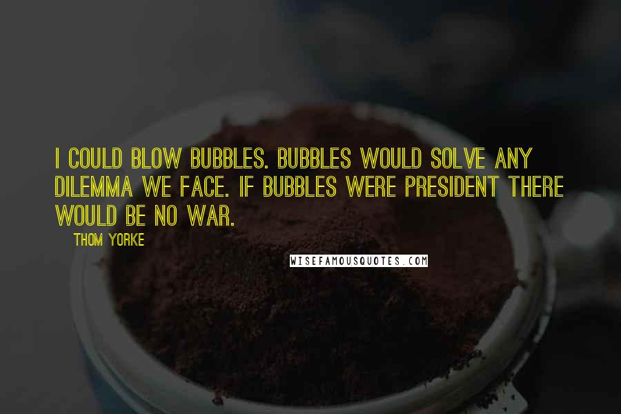 Thom Yorke quotes: I could blow bubbles. Bubbles would solve any dilemma we face. If bubbles were president there would be no war.