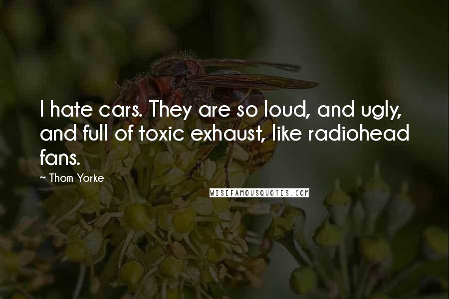 Thom Yorke quotes: I hate cars. They are so loud, and ugly, and full of toxic exhaust, like radiohead fans.