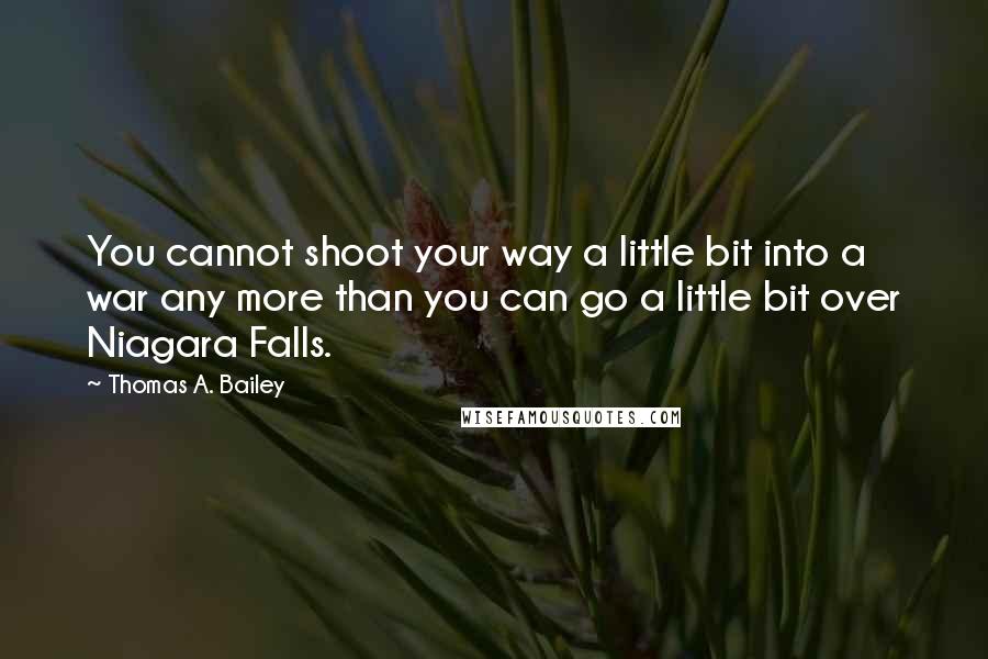 Thomas A. Bailey quotes: You cannot shoot your way a little bit into a war any more than you can go a little bit over Niagara Falls. Thomas A. Bailey quotes: You cannot shoot your way a little bit into a war any more than you can go a little bit over Niagara Falls.