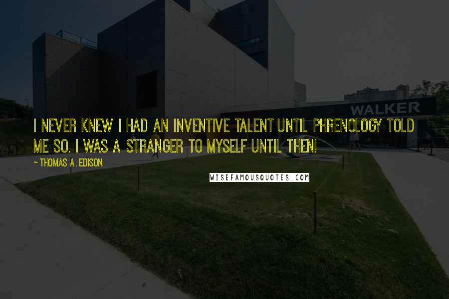 Thomas A. Edison quotes: I never knew I had an inventive talent until Phrenology told me so. I was a stranger to myself until then! Thomas A. Edison quotes: I never knew I had an inventive talent until Phrenology told me so. I was a stranger to myself until then!