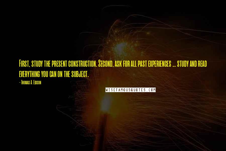 Thomas A. Edison quotes: First, study the present construction. Second, ask for all past experiences ... study and read everything you can on the subject. Thomas A. Edison quotes: First, study the present construction. Second, ask for all past experiences ... study and read everything you can on the subject.