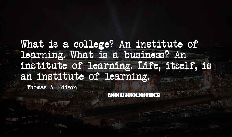 Thomas A. Edison quotes: What is a college? An institute of learning. What is a business? An institute of learning. Life, itself, is an institute of learning. Thomas A. Edison quotes: What is a college? An institute of learning. What is a business? An institute of learning. Life, itself, is an institute of learning.