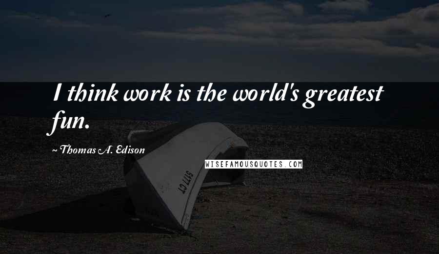 Thomas A. Edison quotes: I think work is the world's greatest fun.