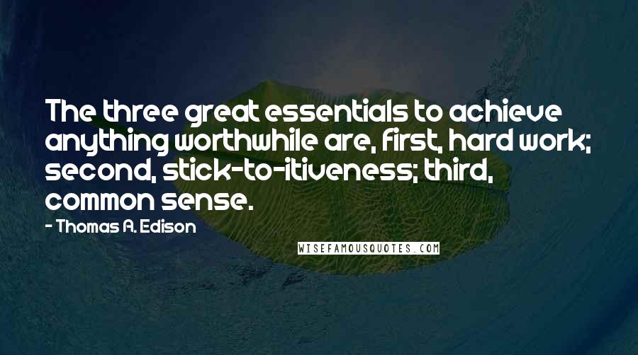 Thomas A. Edison quotes: The three great essentials to achieve anything worthwhile are, first, hard work; second, stick-to-itiveness; third, common sense. Thomas A. Edison quotes: The three great essentials to achieve anything worthwhile are, first, hard work; second, stick-to-itiveness; third, common sense.