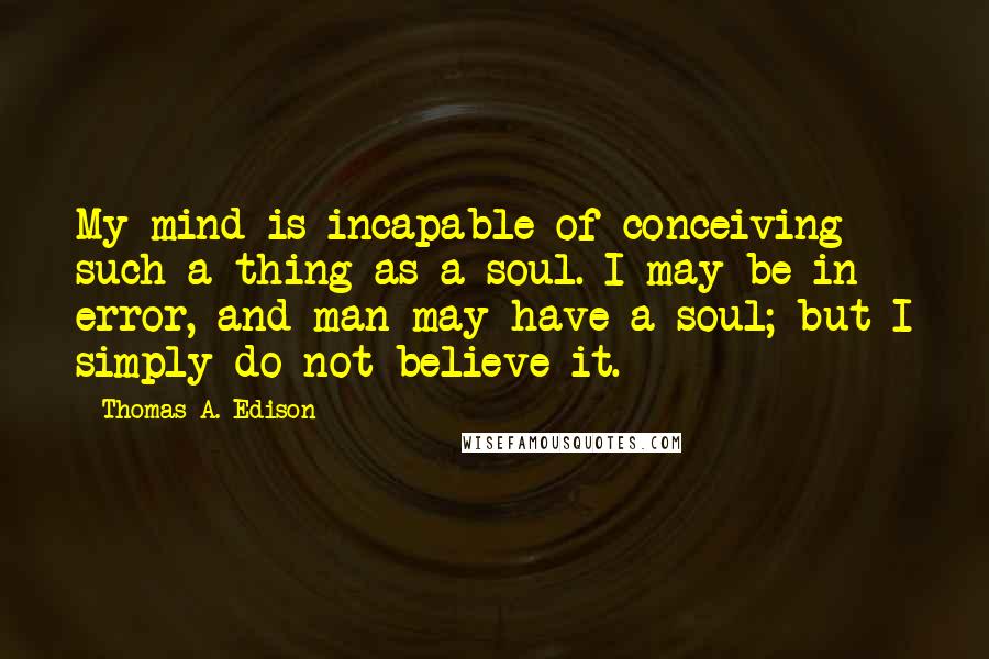 Thomas A. Edison quotes: My mind is incapable of conceiving such a thing as a soul. I may be in error, and man may have a soul; but I simply do not believe it.