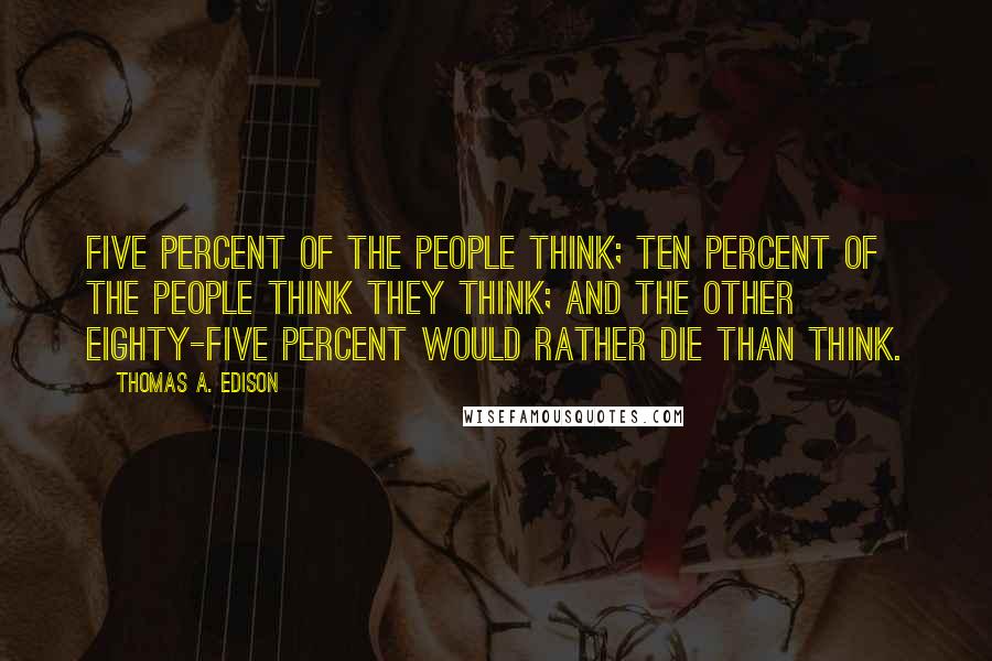 Thomas A. Edison quotes: Five percent of the people think; ten percent of the people think they think; and the other eighty-five percent would rather die than think. Thomas A. Edison quotes: Five percent of the people think; ten percent of the people think they think; and the other eighty-five percent would rather die than think.