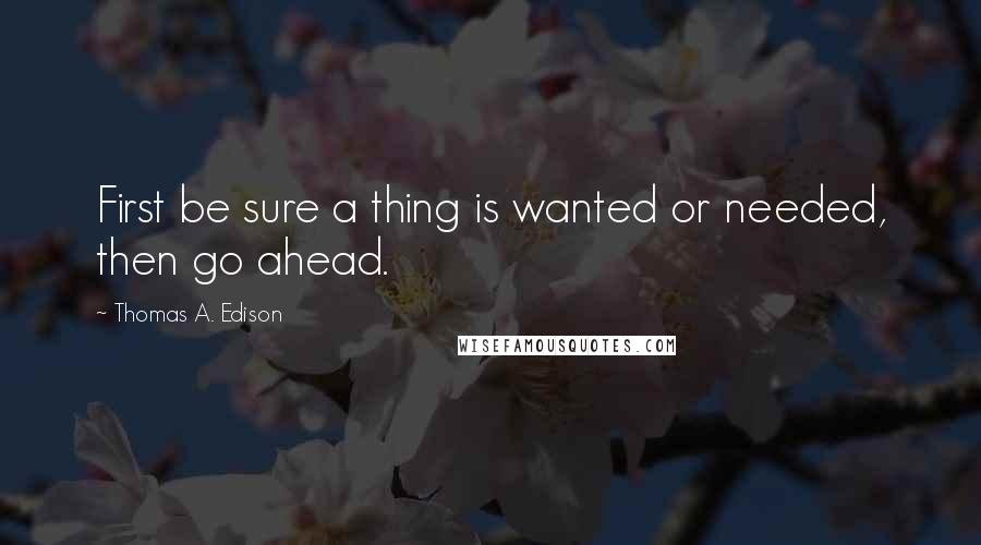 Thomas A. Edison quotes: First be sure a thing is wanted or needed, then go ahead.
