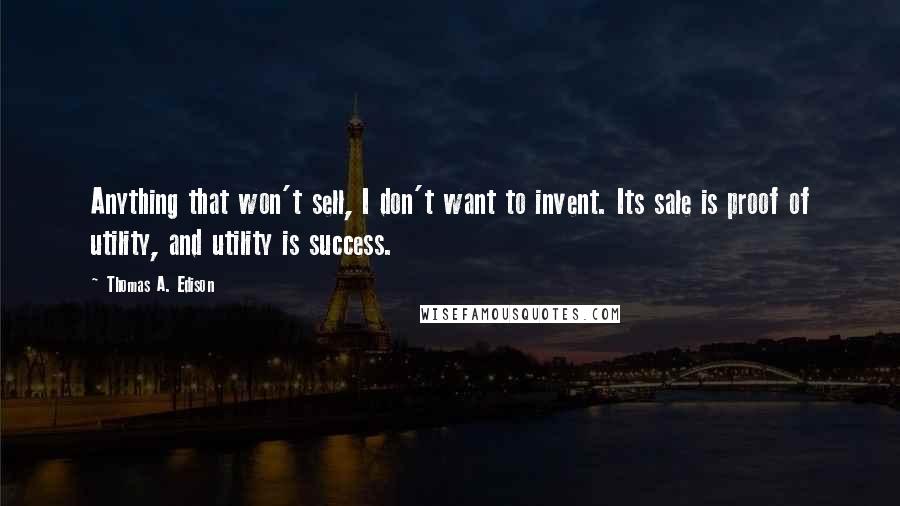 Thomas A. Edison quotes: Anything that won't sell, I don't want to invent. Its sale is proof of utility, and utility is success. Thomas A. Edison quotes: Anything that won't sell, I don't want to invent. Its sale is proof of utility, and utility is success.