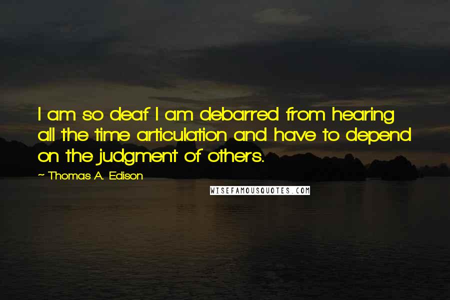Thomas A. Edison quotes: I am so deaf I am debarred from hearing all the time articulation and have to depend on the judgment of others. Thomas A. Edison quotes: I am so deaf I am debarred from hearing all the time articulation and have to depend on the judgment of others.