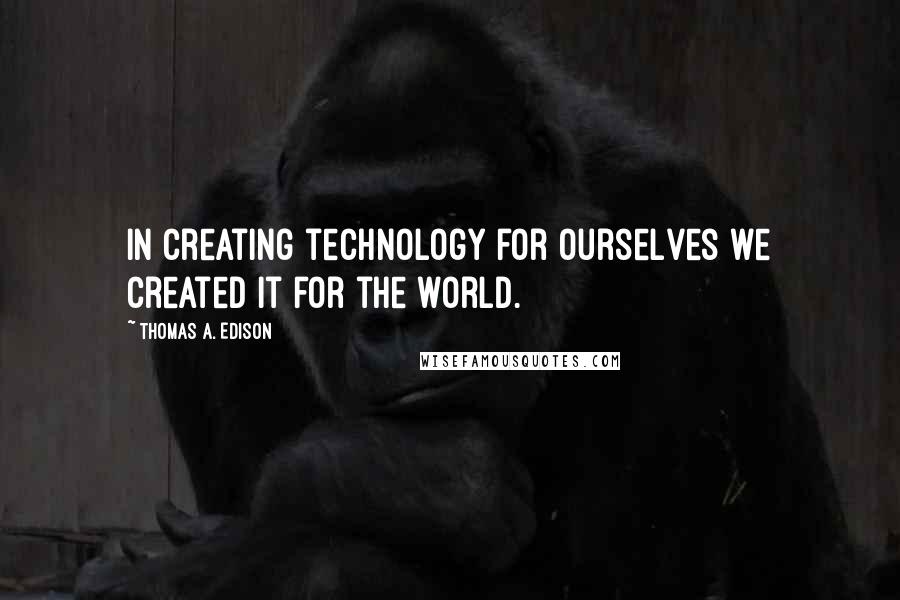 Thomas A. Edison quotes: In creating technology for ourselves we created it for the world.