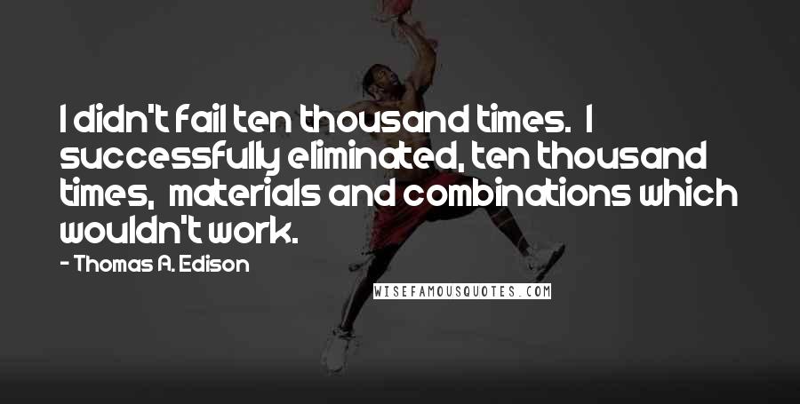Thomas A. Edison quotes: I didn't fail ten thousand times. I successfully eliminated, ten thousand times, materials and combinations which wouldn't work. Thomas A. Edison quotes: I didn't fail ten thousand times. I successfully eliminated, ten thousand times, materials and combinations which wouldn't work.